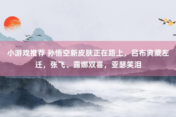 小游戏推荐 孙悟空新皮肤正在路上，吕布典藏左迁，张飞、露娜双喜，亚瑟笑泪