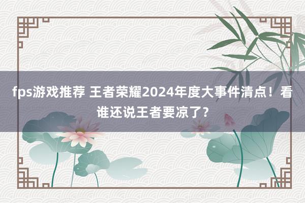 fps游戏推荐 王者荣耀2024年度大事件清点！看谁还说王者要凉了？