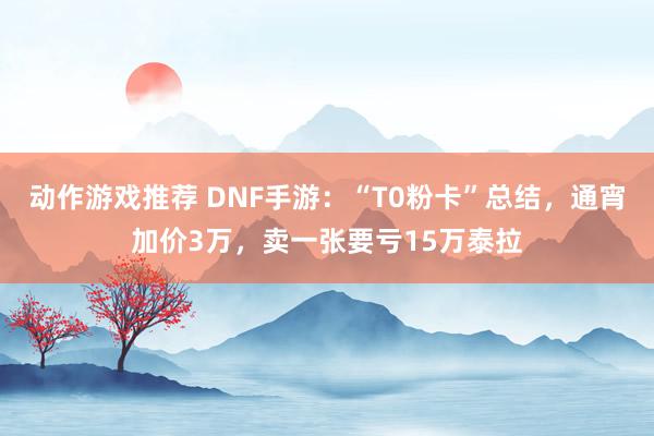 动作游戏推荐 DNF手游：“T0粉卡”总结，通宵加价3万，卖一张要亏15万泰拉