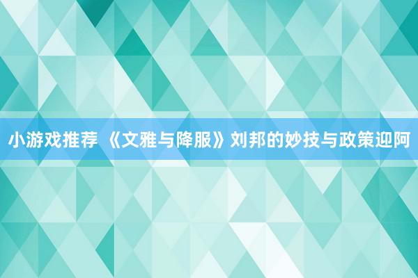 小游戏推荐 《文雅与降服》刘邦的妙技与政策迎阿