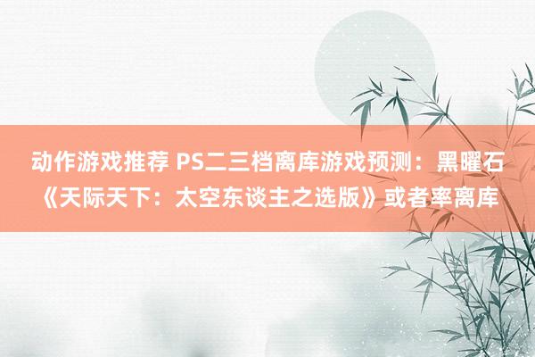 动作游戏推荐 PS二三档离库游戏预测：黑曜石《天际天下：太空东谈主之选版》或者率离库