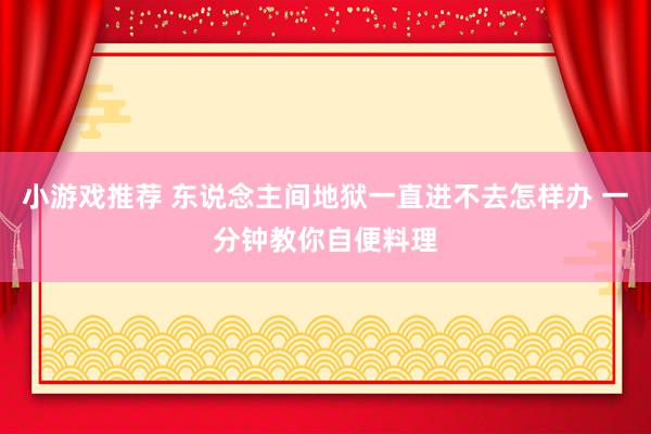 小游戏推荐 东说念主间地狱一直进不去怎样办 一分钟教你自便料理