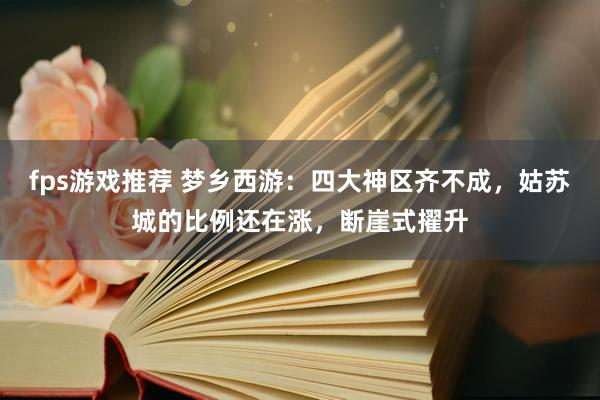 fps游戏推荐 梦乡西游：四大神区齐不成，姑苏城的比例还在涨，断崖式擢升