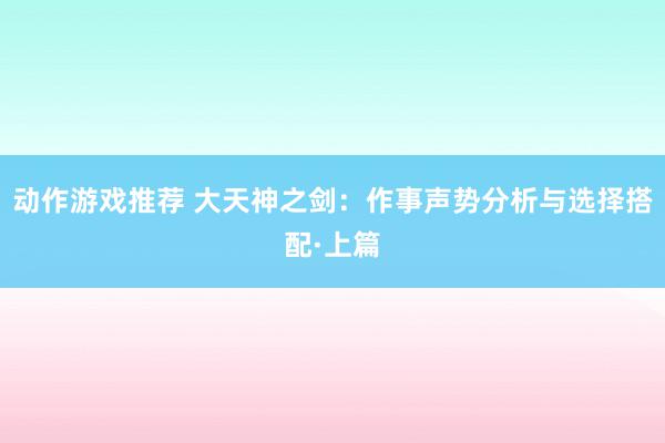 动作游戏推荐 大天神之剑：作事声势分析与选择搭配·上篇