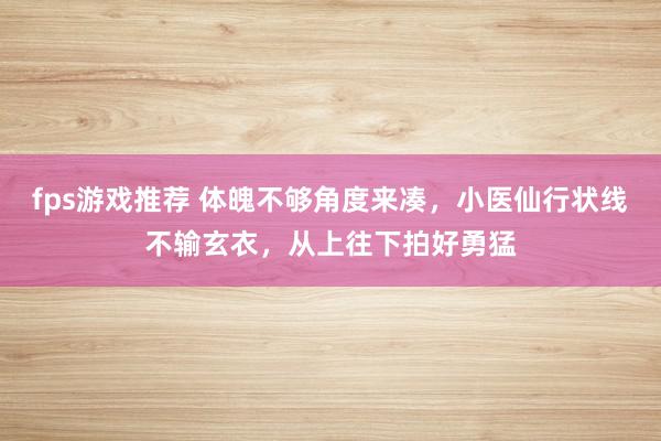 fps游戏推荐 体魄不够角度来凑，小医仙行状线不输玄衣，从上往下拍好勇猛