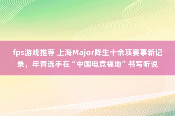 fps游戏推荐 上海Major降生十余项赛事新记录，年青选手在“中国电竞福地”书写听说