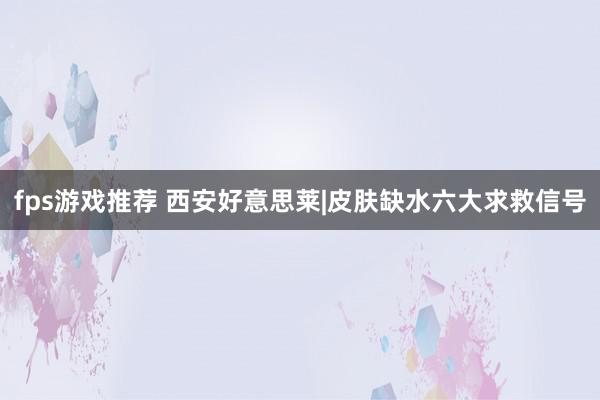 fps游戏推荐 西安好意思莱|皮肤缺水六大求救信号