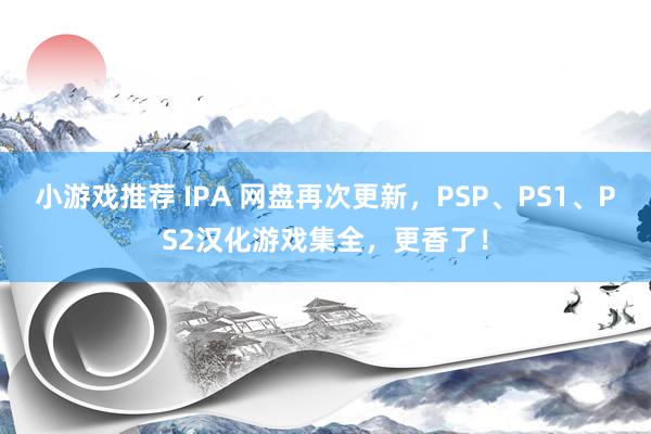 小游戏推荐 IPA 网盘再次更新，PSP、PS1、PS2汉化游戏集全，更香了！