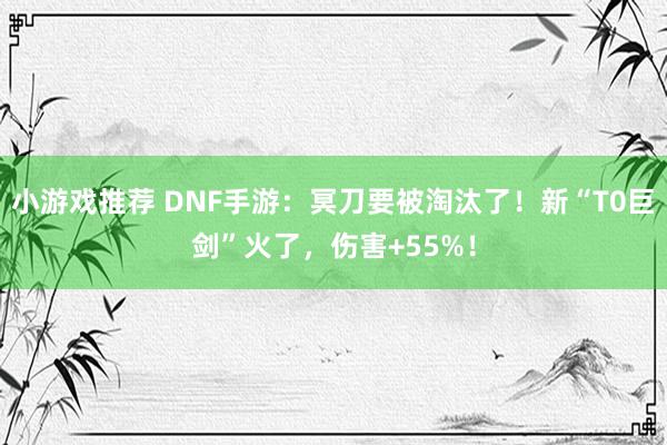 小游戏推荐 DNF手游：冥刀要被淘汰了！新“T0巨剑”火了，伤害+55%！