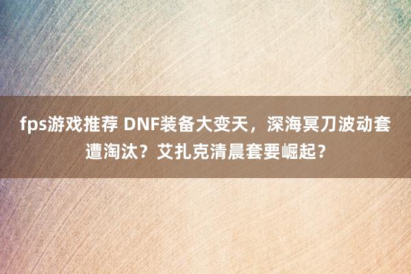 fps游戏推荐 DNF装备大变天，深海冥刀波动套遭淘汰？艾扎克清晨套要崛起？