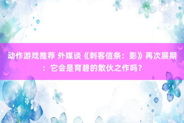 动作游戏推荐 外媒谈《刺客信条：影》再次展期：它会是育碧的散伙之作吗？