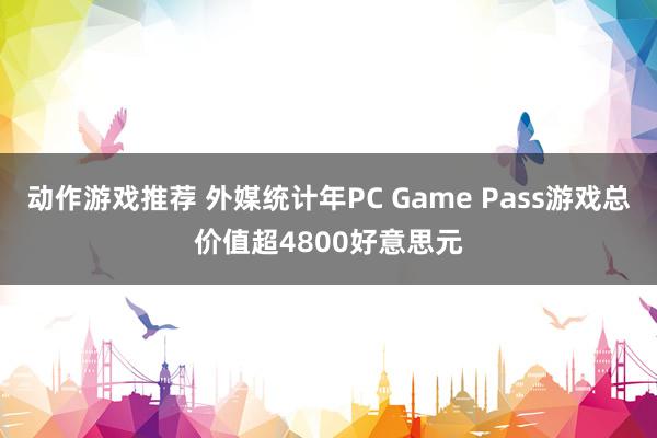 动作游戏推荐 外媒统计年PC Game Pass游戏总价值超4800好意思元