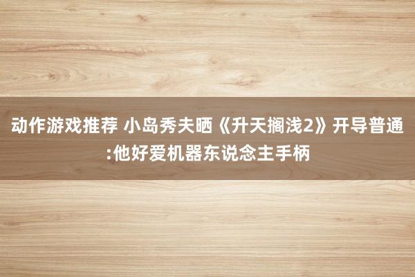 动作游戏推荐 小岛秀夫晒《升天搁浅2》开导普通:他好爱机器东说念主手柄