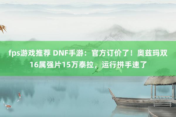 fps游戏推荐 DNF手游：官方订价了！奥兹玛双16属强片15万泰拉，运行拼手速了