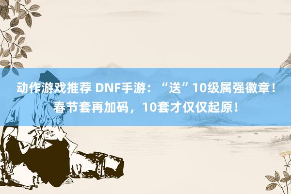 动作游戏推荐 DNF手游：“送”10级属强徽章！春节套再加码，10套才仅仅起原！