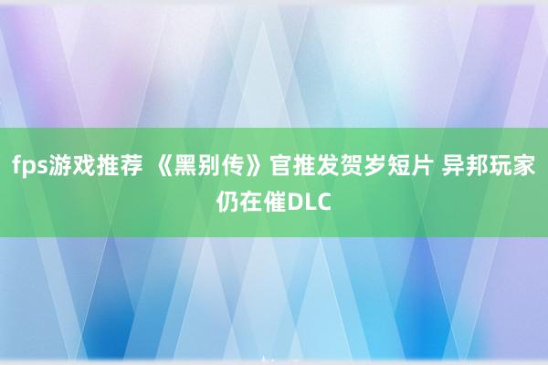 fps游戏推荐 《黑别传》官推发贺岁短片 异邦玩家仍在催DLC