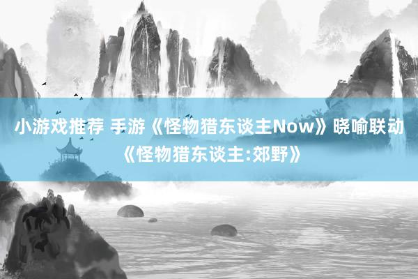 小游戏推荐 手游《怪物猎东谈主Now》晓喻联动《怪物猎东谈主:郊野》