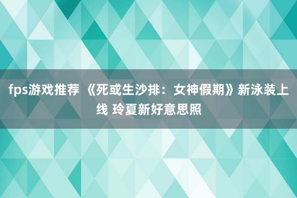 fps游戏推荐 《死或生沙排：女神假期》新泳装上线 玲夏新好意思照