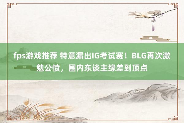 fps游戏推荐 特意漏出IG考试赛！BLG再次激勉公愤，圈内东谈主缘差到顶点