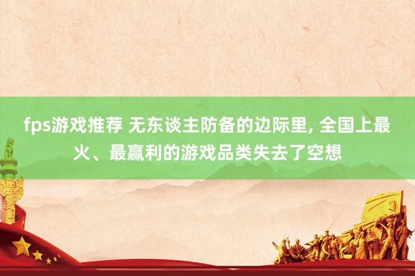 fps游戏推荐 无东谈主防备的边际里, 全国上最火、最赢利的游戏品类失去了空想