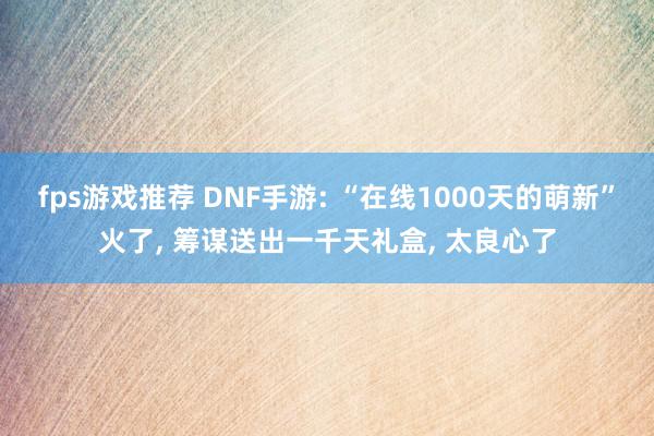 fps游戏推荐 DNF手游: “在线1000天的萌新”火了, 筹谋送出一千天礼盒, 太良心了