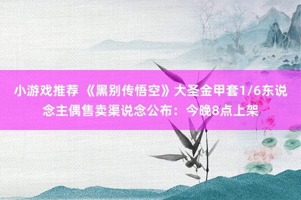 小游戏推荐 《黑别传悟空》大圣金甲套1/6东说念主偶售卖渠说念公布：今晚8点上架