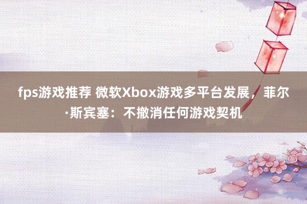 fps游戏推荐 微软Xbox游戏多平台发展，菲尔·斯宾塞：不撤消任何游戏契机