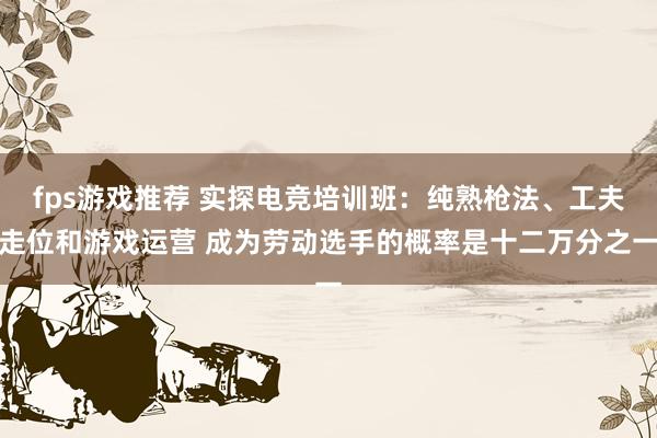 fps游戏推荐 实探电竞培训班：纯熟枪法、工夫走位和游戏运营 成为劳动选手的概率是十二万分之一