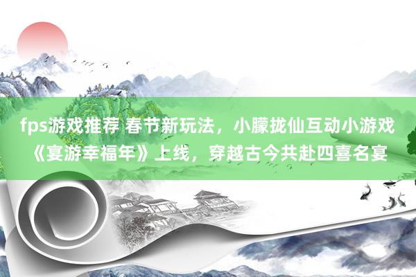 fps游戏推荐 春节新玩法，小朦拢仙互动小游戏《宴游幸福年》上线，穿越古今共赴四喜名宴