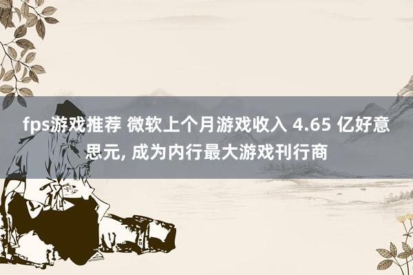 fps游戏推荐 微软上个月游戏收入 4.65 亿好意思元, 成为内行最大游戏刊行商