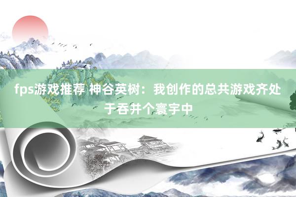 fps游戏推荐 神谷英树：我创作的总共游戏齐处于吞并个寰宇中