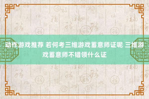 动作游戏推荐 若何考三维游戏蓄意师证呢 三维游戏蓄意师不错领什么证