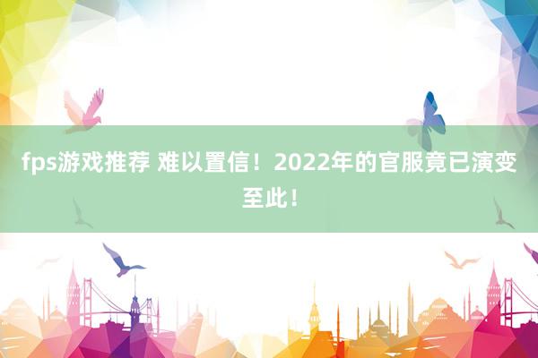 fps游戏推荐 难以置信！2022年的官服竟已演变至此！