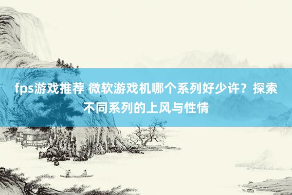 fps游戏推荐 微软游戏机哪个系列好少许？探索不同系列的上风与性情