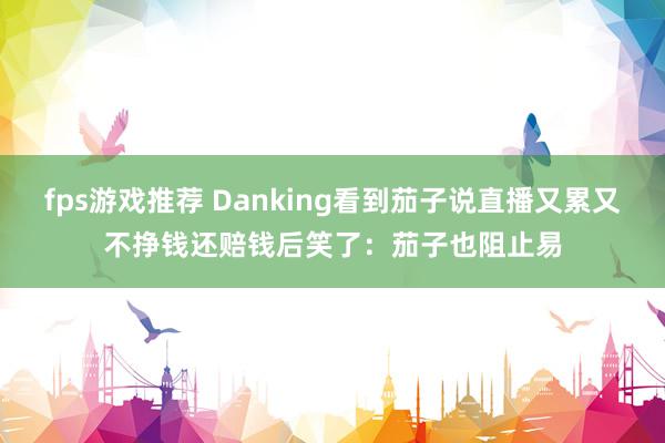 fps游戏推荐 Danking看到茄子说直播又累又不挣钱还赔钱后笑了：茄子也阻止易