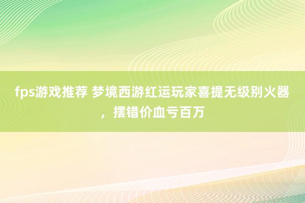 fps游戏推荐 梦境西游红运玩家喜提无级别火器，摆错价血亏百万