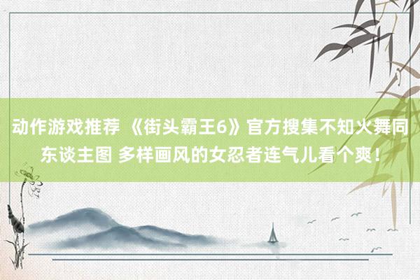 动作游戏推荐 《街头霸王6》官方搜集不知火舞同东谈主图 多样画风的女忍者连气儿看个爽！