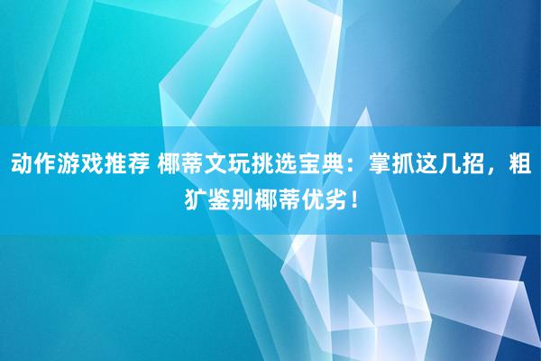 动作游戏推荐 椰蒂文玩挑选宝典：掌抓这几招，粗犷鉴别椰蒂优劣！