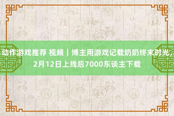 动作游戏推荐 视频｜博主用游戏记载奶奶终末时光，2月12日上线后7000东谈主下载