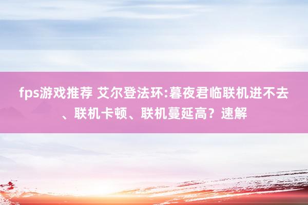 fps游戏推荐 艾尔登法环:暮夜君临联机进不去、联机卡顿、联机蔓延高？速解