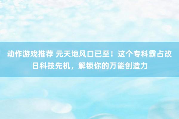 动作游戏推荐 元天地风口已至！这个专科霸占改日科技先机，解锁你的万能创造力