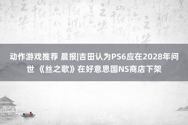 动作游戏推荐 晨报|吉田认为PS6应在2028年问世 《丝之歌》在好意思国NS商店下架