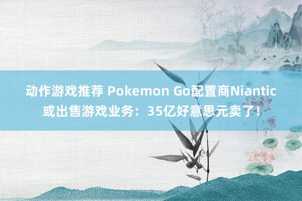 动作游戏推荐 Pokemon Go配置商Niantic或出售游戏业务：35亿好意思元卖了！