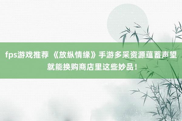 fps游戏推荐 《放纵情缘》手游多采资源蕴蓄声望 就能换购商店里这些妙品！