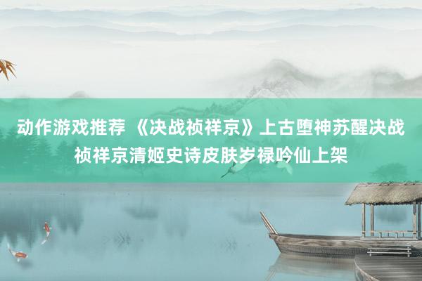 动作游戏推荐 《决战祯祥京》上古堕神苏醒决战祯祥京清姬史诗皮肤岁禄吟仙上架