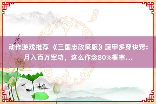 动作游戏推荐 《三国志政策版》藤甲多穿诀窍：月入百万军功，这么作念80%概率…