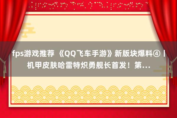 fps游戏推荐 《QQ飞车手游》新版块爆料④丨机甲皮肤哈雷特炽勇舰长首发！第…