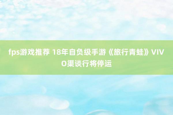 fps游戏推荐 18年自负级手游《旅行青蛙》VIVO渠谈行将停运