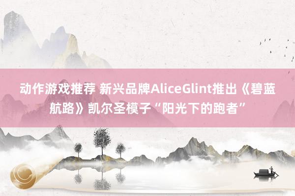 动作游戏推荐 新兴品牌AliceGlint推出《碧蓝航路》凯尔圣模子“阳光下的跑者”