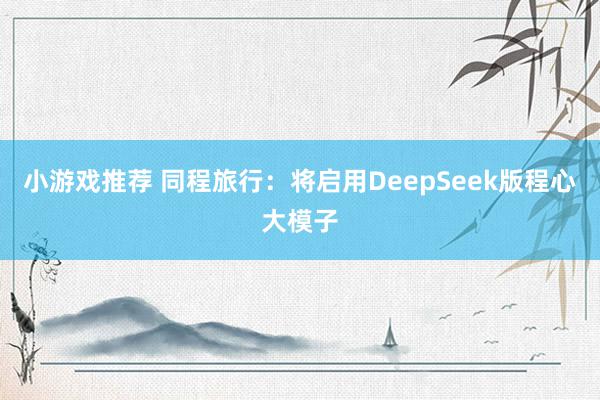 小游戏推荐 同程旅行：将启用DeepSeek版程心大模子